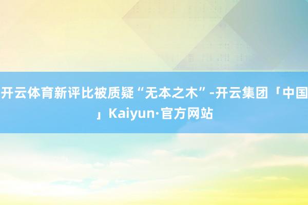 开云体育新评比被质疑“无本之木”-开云集团「中国」Kaiyu