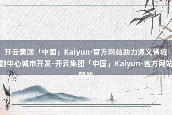 开云集团「中国」Kaiyun·官方网站助力遵义省域副中心城市