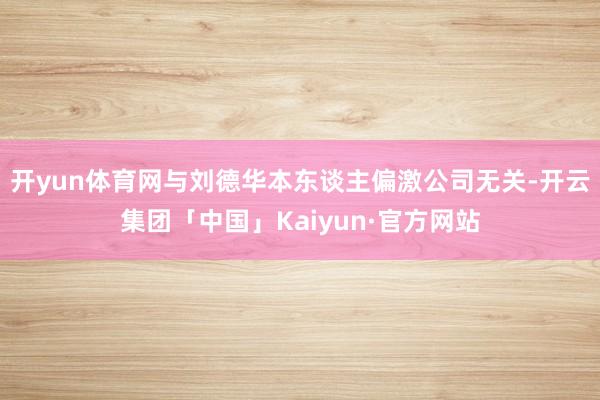 开yun体育网与刘德华本东谈主偏激公司无关-开云集团「中国」Kaiyun·官方网站
