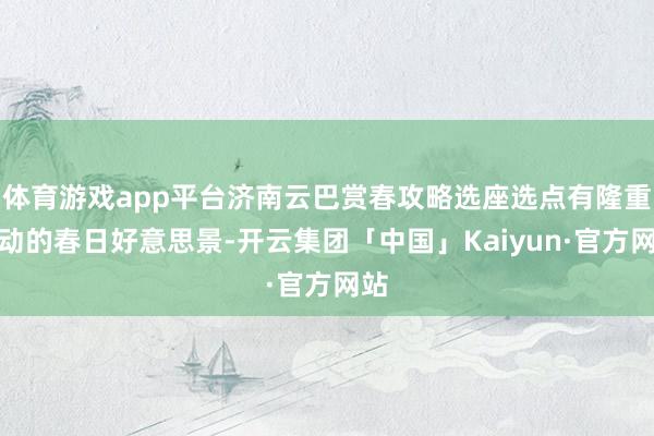 体育游戏app平台济南云巴赏春攻略选座选点有隆重流动的春日好