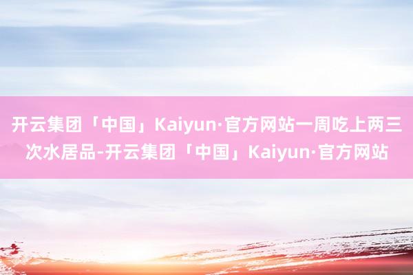 开云集团「中国」Kaiyun·官方网站一周吃上两三次水居品-