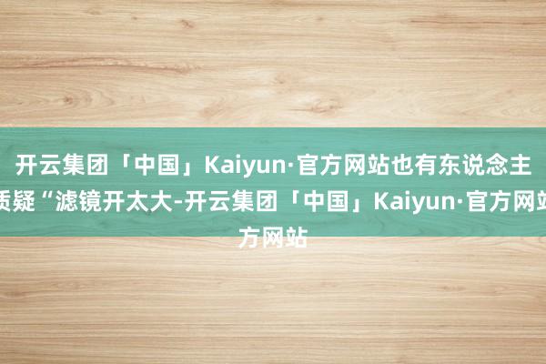 开云集团「中国」Kaiyun·官方网站也有东说念主质疑“滤镜