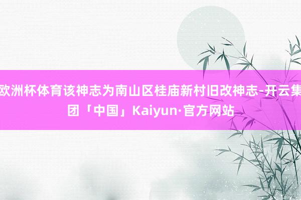 欧洲杯体育该神志为南山区桂庙新村旧改神志-开云集团「中国」K