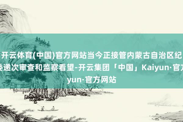 开云体育(中国)官方网站当今正接管内蒙古自治区纪委监委递次审