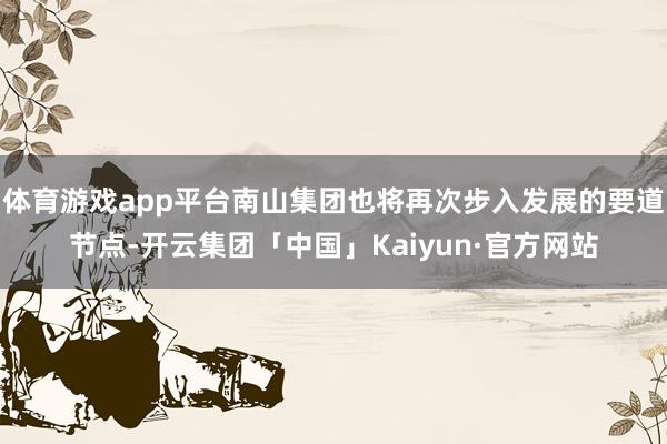 体育游戏app平台南山集团也将再次步入发展的要道节点-开云集