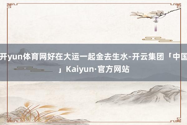 开yun体育网好在大运一起金去生水-开云集团「中国」Kaiy