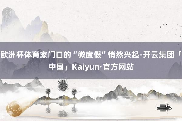 欧洲杯体育家门口的“微度假”悄然兴起-开云集团「中国」Kai