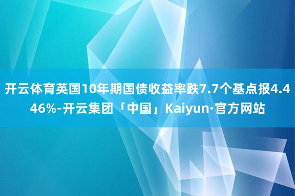 开云体育英国10年期国债收益率跌7.7个基点报4.446%-