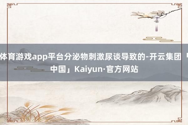 体育游戏app平台分泌物刺激尿谈导致的-开云集团「中国」Ka