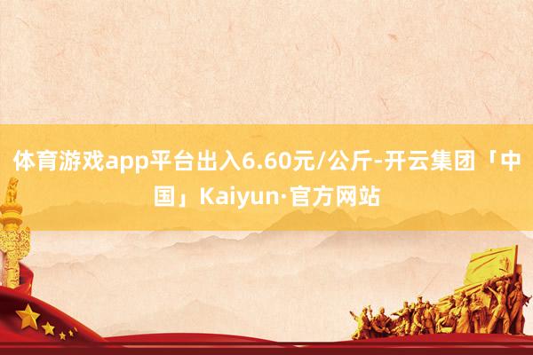 体育游戏app平台出入6.60元/公斤-开云集团「中国」Ka