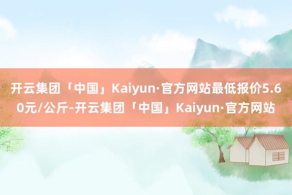 开云集团「中国」Kaiyun·官方网站最低报价5.60元/公