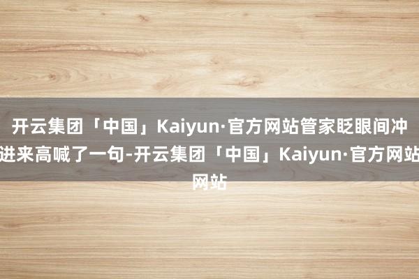 开云集团「中国」Kaiyun·官方网站管家眨眼间冲进来高喊了