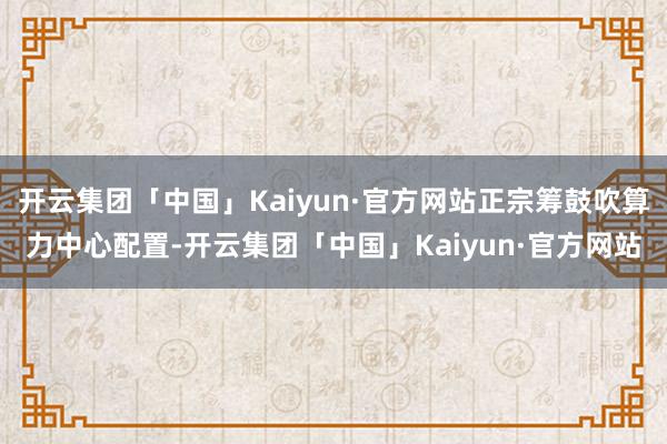 开云集团「中国」Kaiyun·官方网站正宗筹鼓吹算力中心配置
