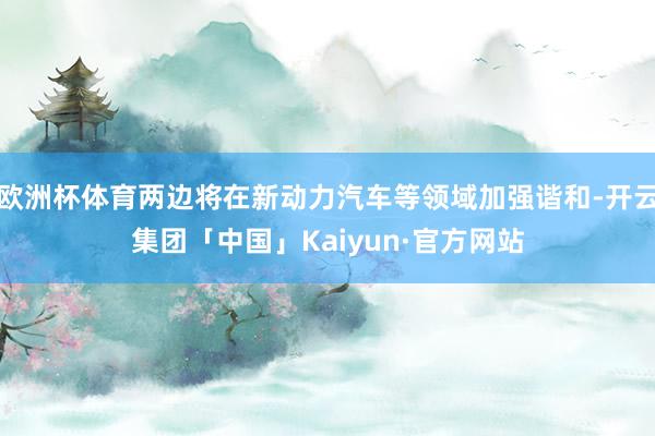 欧洲杯体育两边将在新动力汽车等领域加强谐和-开云集团「中国」
