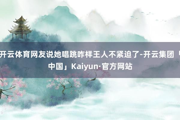 开云体育网友说她唱跳咋样王人不紧迫了-开云集团「中国」Kai