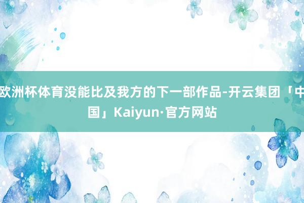 欧洲杯体育没能比及我方的下一部作品-开云集团「中国」Kaiy