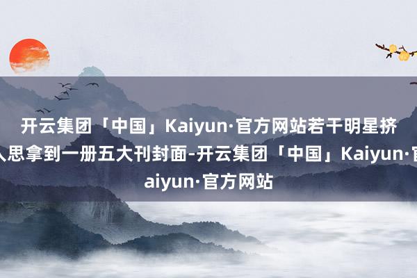 开云集团「中国」Kaiyun·官方网站若干明星挤破头王人思拿