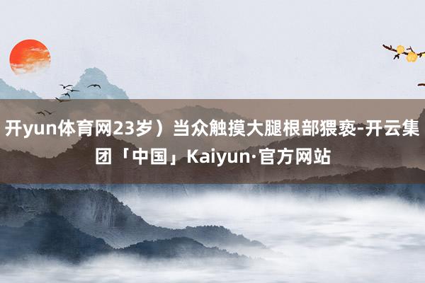 开yun体育网23岁）当众触摸大腿根部猥亵-开云集团「中国」