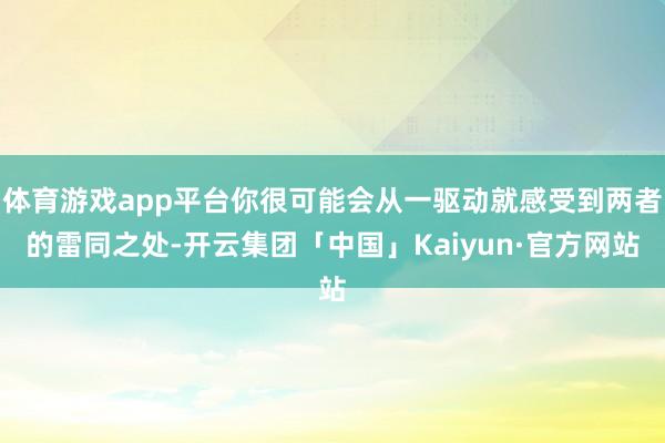 体育游戏app平台你很可能会从一驱动就感受到两者的雷同之处-