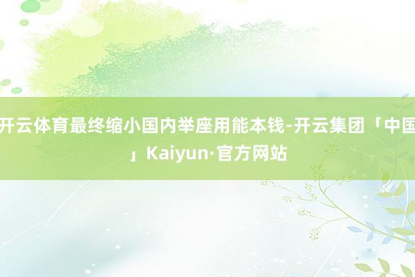 开云体育最终缩小国内举座用能本钱-开云集团「中国」Kaiyu