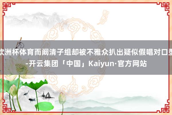 欧洲杯体育而阚清子组却被不雅众扒出疑似假唱对口型-开云集团「