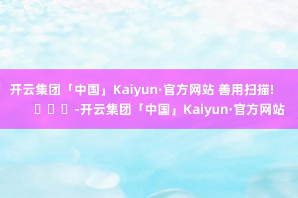 开云集团「中国」Kaiyun·官方网站 善用扫描!     
