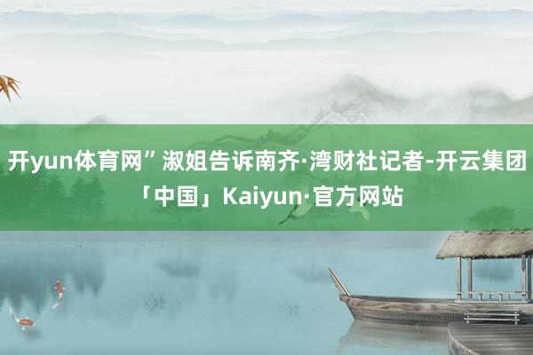 开yun体育网”淑姐告诉南齐·湾财社记者-开云集团「中国」K