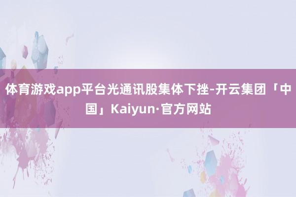 体育游戏app平台 光通讯股集体下挫-开云集团「中国」Kaiyun·官方网站