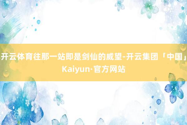 开云体育往那一站即是剑仙的威望-开云集团「中国」Kaiyun