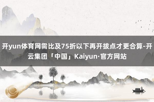 开yun体育网需比及75折以下再开拔点才更合算-开云集团「中