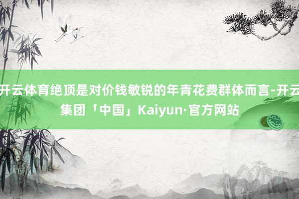开云体育绝顶是对价钱敏锐的年青花费群体而言-开云集团「中国」