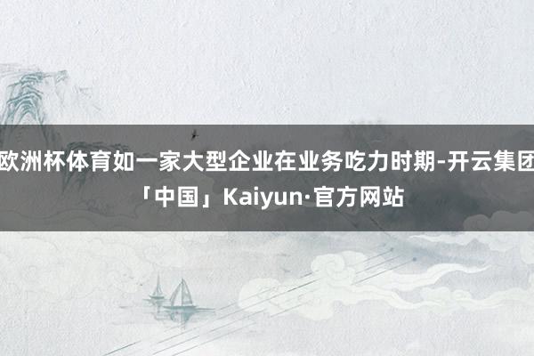 欧洲杯体育如一家大型企业在业务吃力时期-开云集团「中国」Ka