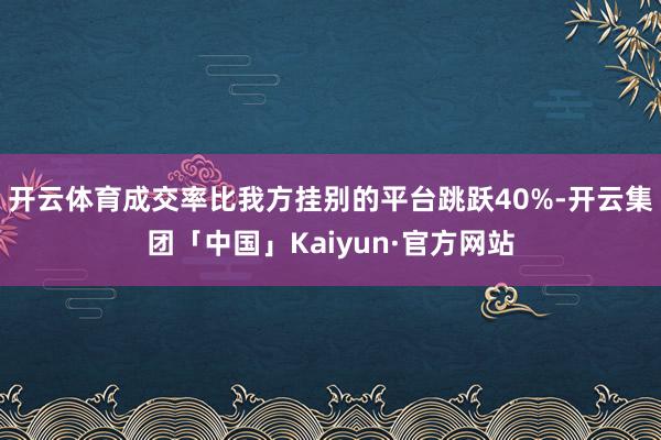 开云体育成交率比我方挂别的平台跳跃40%-开云集团「中国」Kaiyun·官方网站