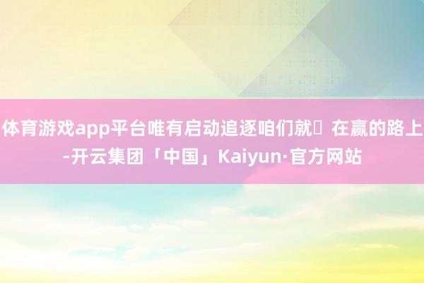 体育游戏app平台唯有启动追逐咱们就⾛在赢的路上-开云集团「