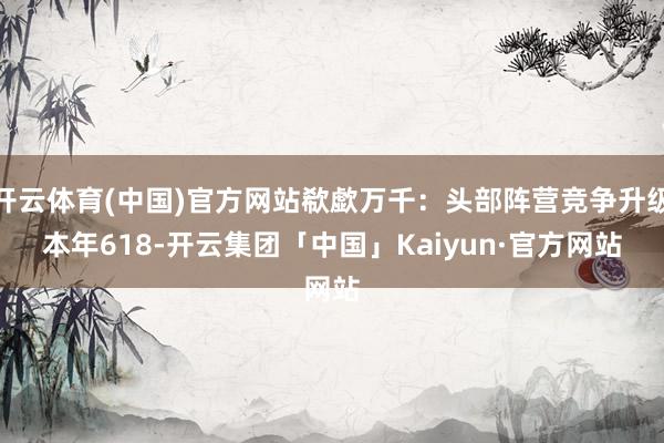 开云体育(中国)官方网站欷歔万千：头部阵营竞争升级　　本年6