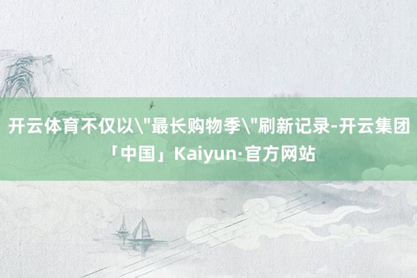 开云体育不仅以＂最长购物季＂刷新记录-开云集团「中国」Kai