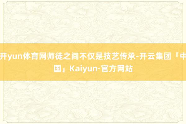 开yun体育网师徒之间不仅是技艺传承-开云集团「中国」Kai