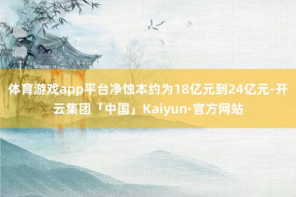 体育游戏app平台净蚀本约为18亿元到24亿元-开云集团「中