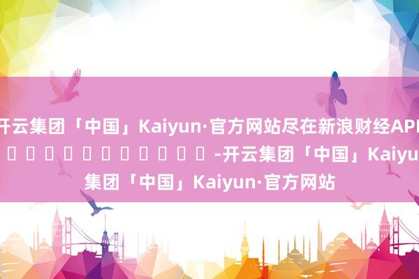 开云集团「中国」Kaiyun·官方网站尽在新浪财经APP  