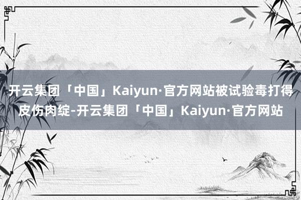 开云集团「中国」Kaiyun·官方网站被试验毒打得皮伤肉绽-