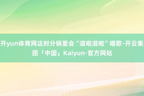 开yun体育网这时分锅里会“滋啦滋啦”唱歌-开云集团「中国」