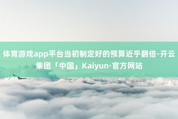 体育游戏app平台当初制定好的预算近乎翻倍-开云集团「中国」Kaiyun·官方网站