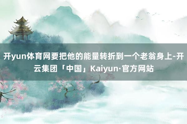 开yun体育网要把他的能量转折到一个老翁身上-开云集团「中国