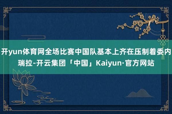 开yun体育网全场比赛中国队基本上齐在压制着委内瑞拉-开云集