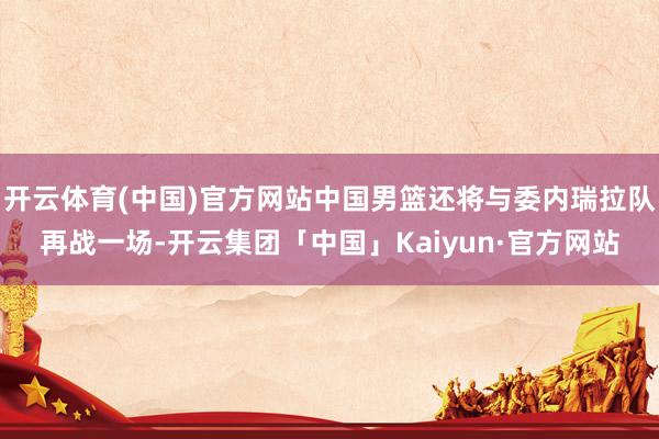 开云体育(中国)官方网站中国男篮还将与委内瑞拉队再战一场-开