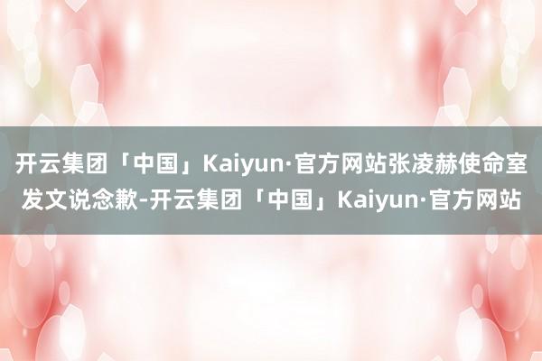 开云集团「中国」Kaiyun·官方网站张凌赫使命室发文说念歉-开云集团「中国」Kaiyun·官方网站