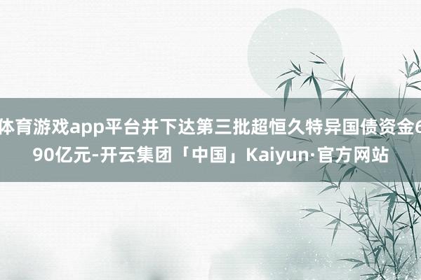体育游戏app平台并下达第三批超恒久特异国债资金690亿元-开云集团「中国」Kaiyun·官方网站