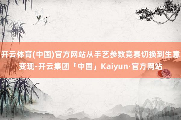 开云体育(中国)官方网站从手艺参数竞赛切换到生意变现-开云集团「中国」Kaiyun·官方网站