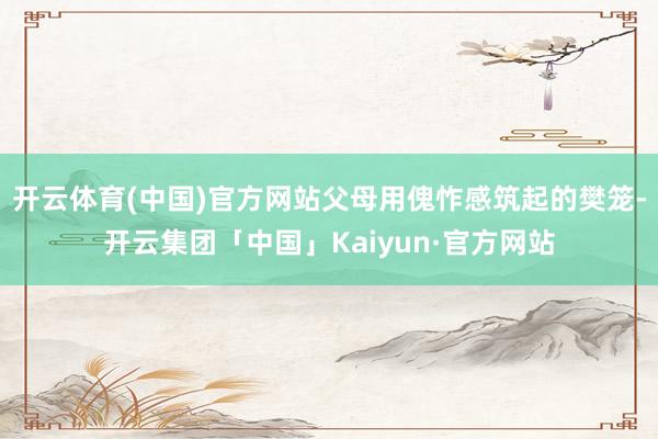 开云体育(中国)官方网站父母用傀怍感筑起的樊笼-开云集团「中国」Kaiyun·官方网站