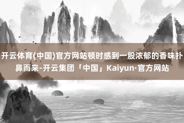 开云体育(中国)官方网站顿时感到一股浓郁的香味扑鼻而来-开云集团「中国」Kaiyun·官方网站